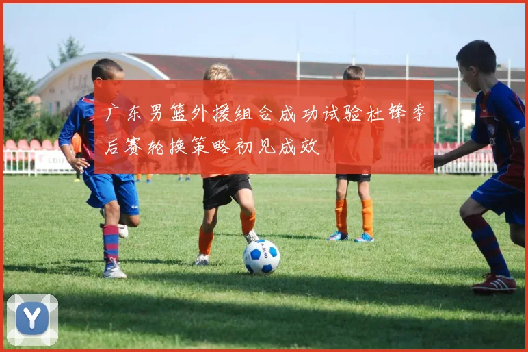 广东男篮外援组合成功试验杜锋季后赛轮换策略初见成效