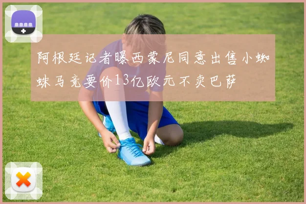阿根廷记者曝西蒙尼同意出售小蜘蛛马竞要价13亿欧元不卖巴萨
