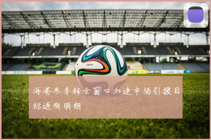 海港冬季转会窗口加速中场引援目标逐渐明朗